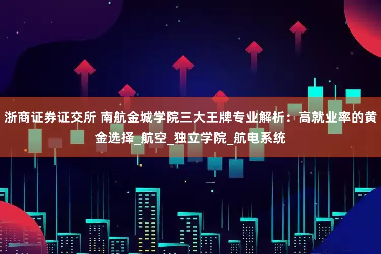 浙商证券证交所 南航金城学院三大王牌专业解析：高就业率的黄金选择_航空_独立学院_航电系统