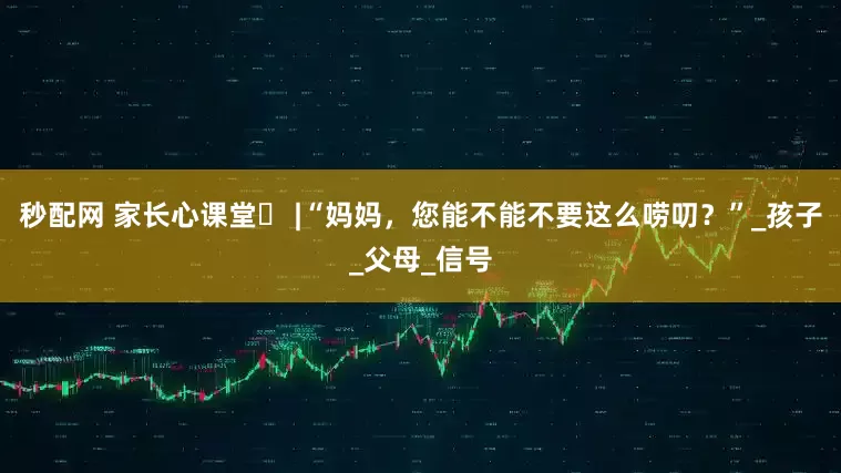 秒配网 家长心课堂㉑ |“妈妈，您能不能不要这么唠叨？”_孩子_父母_信号