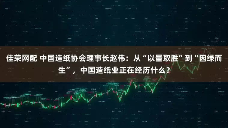 佳荣网配 中国造纸协会理事长赵伟：从“以量取胜”到“因绿而生”，中国造纸业正在经历什么？
