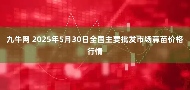 九牛网 2025年5月30日全国主要批发市场蒜苗价格行情