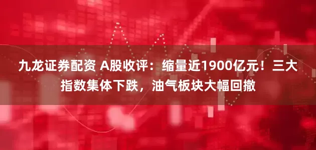 九龙证券配资 A股收评：缩量近1900亿元！三大指数集体下跌，油气板块大幅回撤
