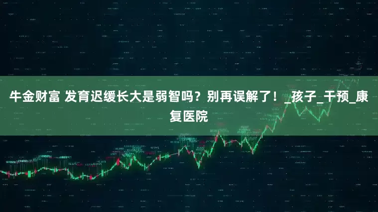 牛金财富 发育迟缓长大是弱智吗？别再误解了！_孩子_干预_康复医院