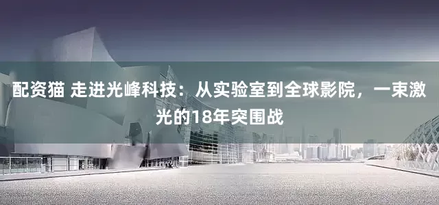 配资猫 走进光峰科技：从实验室到全球影院，一束激光的18年突围战