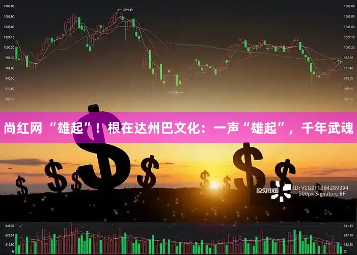 尚红网 “雄起”！根在达州巴文化：一声“雄起”，千年武魂