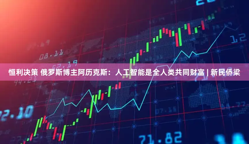 恒利决策 俄罗斯博主阿历克斯：人工智能是全人类共同财富 | 新民侨梁