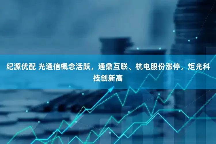 纪源优配 光通信概念活跃，通鼎互联、杭电股份涨停，炬光科技创新高